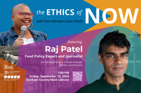 The Ethics of Now with host Adriane Lentz-Smith featuring Raj Patel, food policy expert and journalist, on solving hunger, climate change, racism, and poverty. 7:00pm, Friday, September 13, 2024. Durham County Main Library. Headshot of Adriane Lentz-Smith and headshot of Raj Patel on a color block background with blue, yellow, orange, purple, and teal. Visuals of the Durham bull, the Lucky Strike tower, and downtown Durham facades. Logos of The Regulator Bookshop, Durham County Library, and the Kenan Institute for Ethics.